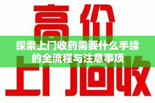 宿迁探索上门收药需要什么手续的全流程与注意事项
