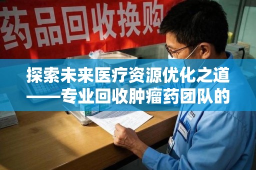 宿迁探索未来医疗资源优化之道——专业回收肿瘤药团队的崛起与使命
