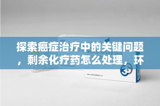 宿迁探索癌症治疗中的关键问题，剩余化疗药怎么处理，环保与健康的平衡之道