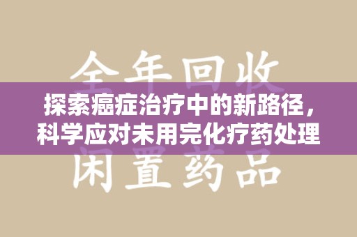 宿迁探索癌症治疗中的新路径，科学应对未用完化疗药处理的挑战与机遇